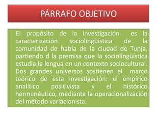 PÁRRAFO OBJETIVO
El propósito de la investigación es la
caracterización sociolingüística de la
comunidad de habla de la ciudad de Tunja,
partiendo d la premisa que la sociolingüística
estudia la lengua en un contexto sociocultural.
Dos grandes universos sostienen el marco
teórico de esta investigación: el empírico
analítico positivista y el histórico
hermenéutico, mediante la operacionalización
del método variacionista.
 