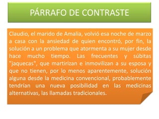 PÁRRAFO DE CONTRASTE
Claudio, el marido de Amalia, volvió esa noche de marzo
a casa con la ansiedad de quien encontró, por fin, la
solución a un problema que atormenta a su mujer desde
hace mucho tiempo. Las frecuentes y súbitas
"jaquecas", que martirizan e inmovilizan a su esposa y
que no tienen, por lo menos aparentemente, solución
alguna desde la medicina convencional, probablemente
tendrían una nueva posibilidad en las medicinas
alternativas, las llamadas tradicionales.
 