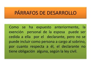 PÁRRAFOS DE DESARROLLO
Como se ha expuesto anteriormente, la
exención personal de la esposa puede ser
cedida a ella por el declarante, pero no se
puede incluir como persona a cargo al sobrino,
por cuanto respecta a él, el declarante no
tiene obligación alguna, según la ley civil.
 