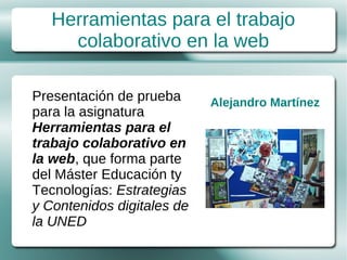 Herramientas para el trabajo
     colaborativo en la web

Presentación de prueba      Alejandro Martínez
para la asignatura
Herramientas para el
trabajo colaborativo en
la web, que forma parte
del Máster Educación ty
Tecnologías: Estrategias
y Contenidos digitales de
la UNED
 