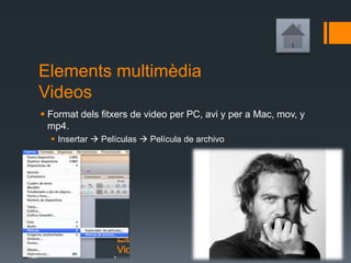 Elements multimèdia
Videos
 Format dels fitxers de video per PC, avi y per a Mac, mov, y
mp4.
 Insertar  Películas  Película de archivo
 