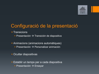 Configuració de la presentació
 Transicions
 Presentación  Transición de diapositiva
 Animacions (animacions automàtiques)
 Presentación  Personalizar animación
 Ocultar diapositivas
 Establir un temps per a cada diapositiva
 Presentación  Ensayar
 