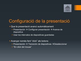 Configuració de la presentació
 Que la presentació avanci automàticament
 Presentación  Configurar presentación  Avance de
diapositiva
 Usar los intervalos de diapositivas guardadas
 Avançar només fent “click” als botons
 Presentación  Transición de diapositivas Deseleccionar
 “En click del mouse”
 