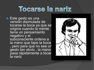    Este gesto es una
    versión disimulada de
    tocarse la boca ya que se
    origina cuando la mente
    tiene un pensamiento
    negativo y el
    subconsciente ordena a
    la mano que tape la boca
    , pero para que no sea un
    gesto tan obvio , la mano
    pasa rápidamente a tocar
    la nariz
 