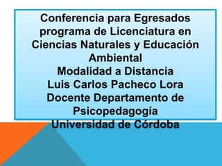 Conferencia para Egresados
programa de Licenciatura en
Ciencias Naturales y Educación
Ambiental
Modalidad a Distancia
Luis Carlos Pacheco Lora
Docente Departamento de
Psicopedagogía
Universidad de Córdoba
 