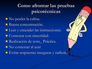 Como afrontar las pruebas psicotécnicas No perder la calma. Buena concentración. Leer y entender las instrucciones. Contestar con sinceridad. Realización de tests_ Práctica. No contestar al azar Evitar respuestas inseguras y radicales. 