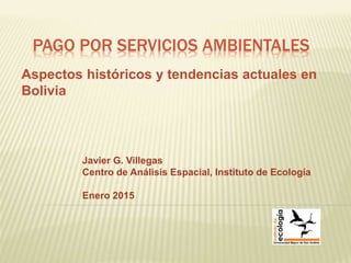 PAGO POR SERVICIOS AMBIENTALES
Aspectos históricos y tendencias actuales en
Bolivia
Javier G. Villegas
Centro de Análisis Espacial, Instituto de Ecología
Enero 2015
 