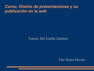 Curso: Diseño de presentaciones y su
publicación en la web




           Tutora: Sol Emilia Jiménez




                              Pilar Muñoz Morales
 