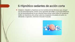 6-Hipnótico-sedantes de acción corta
 Zaleplom, Zolpidem y Zopiclona son los nombres de tres fármacos que, al igual
que las benzodiacepinas, actúan como agonistas del GABA. La principal diferencia
con las benzodiacepinas es que mientras estas actúan sobre todos los receptores
GABA, los hipnóticos sólo actúan sobre los receptores vinculados al sueño, no
afectando a cognición, memoria ni función muscular.
 