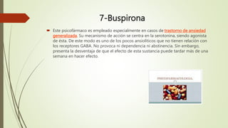 7-Buspirona
 Este psicofármaco es empleado especialmente en casos de trastorno de ansiedad
generalizada. Su mecanismo de acción se centra en la serotonina, siendo agonista
de ésta. De este modo es uno de los pocos ansiolíticos que no tienen relación con
los receptores GABA. No provoca ni dependencia ni abstinencia. Sin embargo,
presenta la desventaja de que el efecto de esta sustancia puede tardar más de una
semana en hacer efecto.
 