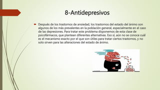 8-Antidepresivos
 Después de los trastornos de ansiedad, los trastornos del estado del ánimo son
algunos de los más prevalentes en la población general, especialmente en el caso
de las depresiones. Para tratar este problema disponemos de esta clase de
psicofármacos, que plantean diferentes alternativas. Eso sí, aún no se conoce cuál
es el mecanismo exacto por el que son útiles para tratar ciertos trastornos, y no
solo sirven para las alteraciones del estado de ánimo.
 
