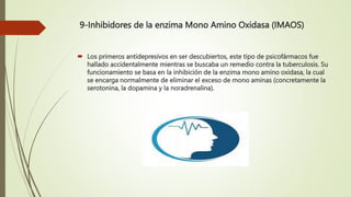 9-Inhibidores de la enzima Mono Amino Oxidasa (IMAOS)
 Los primeros antidepresivos en ser descubiertos, este tipo de psicofármacos fue
hallado accidentalmente mientras se buscaba un remedio contra la tuberculosis. Su
funcionamiento se basa en la inhibición de la enzima mono amino oxidasa, la cual
se encarga normalmente de eliminar el exceso de mono aminas (concretamente la
serotonina, la dopamina y la noradrenalina).
 