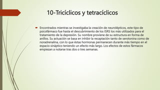 10-Tricíclicos y tetracíclicos
 Encontrados mientras se investigaba la creación de neurolépticos, este tipo de
psicofármaco fue hasta el descubrimiento de los ISRS los más utilizados para el
tratamiento de la depresión. Su nombre proviene de su estructura en forma de
anillos. Su actuación se basa en inhibir la recaptación tanto de serotonina como de
noradrenalina, con lo que éstas hormonas permanecen durante más tiempo en el
espacio sináptico teniendo un efecto más largo. Los efectos de estos fármacos
empiezan a notarse tras dos o tres semanas.
 