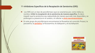 11-Inhibidores Específicos de la Recaptación de Serotonina (ISRS)
 Los ISRS son un tipo de psicofármaco que se caracteriza por, como indica su
nombre, inhibir la recaptación de la serotonina de manera específica. Es decir,
impedir que la serotonina sea reabsorbida de manera que esté más disponible y se
prolongue su presencia en el cerebro, sin afectar a otros neurotransmisores.
 En este grupo de psicofármacos encontramos la fluoxetina (el conocido Prozac), la
paroxetina, la sertralina, la fluvoxamina, el citalopram y el escitalopram.
 