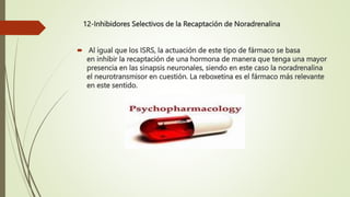 12-Inhibidores Selectivos de la Recaptación de Noradrenalina
 Al igual que los ISRS, la actuación de este tipo de fármaco se basa
en inhibir la recaptación de una hormona de manera que tenga una mayor
presencia en las sinapsis neuronales, siendo en este caso la noradrenalina
el neurotransmisor en cuestión. La reboxetina es el fármaco más relevante
en este sentido.
 