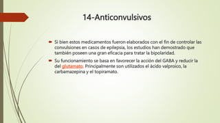 14-Anticonvulsivos
 Si bien estos medicamentos fueron elaborados con el fin de controlar las
convulsiones en casos de epilepsia, los estudios han demostrado que
también poseen una gran eficacia para tratar la bipolaridad.
 Su funcionamiento se basa en favorecer la acción del GABA y reducir la
del glutamato. Principalmente son utilizados el ácido valproico, la
carbamazepina y el topiramato.
 