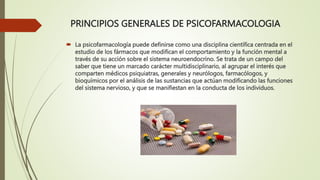 PRINCIPIOS GENERALES DE PSICOFARMACOLOGIA
 La psicofarmacología puede definirse como una disciplina científica centrada en el
estudio de los fármacos que modifican el comportamiento y la función mental a
través de su acción sobre el sistema neuroendocrino. Se trata de un campo del
saber que tiene un marcado carácter multidisciplinario, al agrupar el interés que
comparten médicos psiquiatras, generales y neurólogos, farmacólogos, y
bioquímicos por el análisis de las sustancias que actúan modificando las funciones
del sistema nervioso, y que se manifiestan en la conducta de los individuos.
 