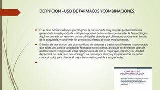 DEFINICION –USO DE FARMACOS YCOMBINACIONES.
 En el caso de los trastornos psicológicos, la presencia de muy diversas problemáticas ha
generado la investigación de múltiples opciones de tratamiento, entre ellas la farmacológica.
Aquí encontrarás un resumen de los principales tipos de psicofármacos usados en el ámbito
de la psiquiatría, y conocerás los principales efectos de estos medicamentos.
 El hecho de que existan una gran cantidad de síntomas y trastornos diferentes ha provocado
que exista una amplia variedad de fármacos para tratarlos, divididos en diferentes tipos de
psicofármacos. Ninguna de estas categorías es, de por sí, mejor que el resto, y su utilidad
dependerá de cada caso. Sin embargo, los psicólogos clínicos y los psiquiatras los deben
conocer todos para ofrecer el mejor tratamiento posible a sus pacientes.

 
