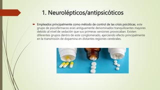 1. Neurolépticos/antipsicóticos
 Empleados principalmente como método de control de las crisis psicóticas, este
grupo de psicofármacos eran antiguamente denominados tranquilizantes mayores
debido al nivel de sedación que sus primeras versiones provocaban. Existen
diferentes grupos dentro de este conglomerado, ejerciendo efecto principalmente
en la transmisión de dopamina en distantes regiones cerebrales.
 