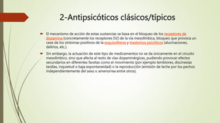 2-Antipsicóticos clásicos/típicos
 El mecanismo de acción de estas sustancias se basa en el bloqueo de los receptores de
dopamina (concretamente los receptores D2) de la vía mesolímbica, bloqueo que provoca un
cese de los síntomas positivos de la esquizofrenia y trastornos psicóticos (alucinaciones,
delirios, etc.).
 Sin embargo, la actuación de este tipo de medicamentos no se da únicamente en el circuito
mesolímbico, sino que afecta al resto de vías dopaminérgicas, pudiendo provocar efectos
secundarios en diferentes facetas como el movimiento (por ejemplo temblores, discinesias
tardías, inquietud o baja espontaneidad) o la reproducción (emisión de leche por los pechos
independientemente del sexo o amenorrea entre otros).
 