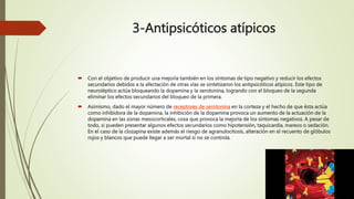 3-Antipsicóticos atípicos
 Con el objetivo de producir una mejoría también en los síntomas de tipo negativo y reducir los efectos
secundarios debidos a la afectación de otras vías se sintetizaron los antipsicóticos atípicos. Este tipo de
neuroléptico actúa bloqueando la dopamina y la serotonina, logrando con el bloqueo de la segunda
eliminar los efectos secundarios del bloqueo de la primera.
 Asimismo, dado el mayor número de receptores de serotonina en la corteza y el hecho de que ésta actúa
como inhibidora de la dopamina, la inhibición de la dopamina provoca un aumento de la actuación de la
dopamina en las zonas mesocorticales, cosa que provoca la mejoría de los síntomas negativos. A pesar de
todo, si pueden presentar algunos efectos secundarios como hipotensión, taquicardia, mareos o sedación.
En el caso de la clozapina existe además el riesgo de agranulocitosis, alteración en el recuento de glóbulos
rojos y blancos que puede llegar a ser mortal si no se controla.
 