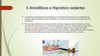 3-Ansiolíticos e Hipnótico-sedantes
 La presencia de problemas de ansiedad es un fenómeno frecuente en la sociedad actual,
siendo el tipo de trastornos más frecuentes. Con el fin de combatirla se han generado los
ansiolíticos.
 Este tipo de psicofármaco actúa ejerciendo un efecto depresor sobre el sistema nervioso,
provocando un descenso en el nivel de actividad de la persona. Generalmente actúan sobre
la hormona GABA, potenciando su acción inhibitoria. Algunos tipos de psicofármacos
incluidos en esta clasificación son empleados como sedantes, para facilitar el sueño, mientras
que otros son empleados para lograr simplemente una relajación física y mental.
 
