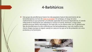 4-Barbitúricos
 Este grupo de psicofármacos fueron los más populares hasta el descubrimiento de las
benzodiacepinas a la hora de tratar la ansiedad. Sin embargo, el riesgo de estos
medicamentos es que presentan una elevada capacidad de provocar dependencia, no siendo
infrecuente la intoxicación por sobredosis e incluso la muerte. Asimismo, a largo plazo
podrían provocar daños neurológicos. Por todo ello, en los últimos años, por lo general este
tipo de psicofármacos ha sido sustituido por las benzodiacepinas, cuyo uso implica correr
menos riesgos (aunque se siguen usando en casos en los que se ha ido probando con otros
productos y no funcionan).
 
