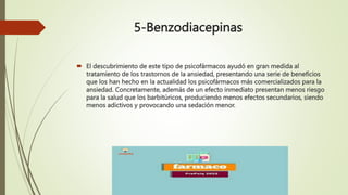5-Benzodiacepinas
 El descubrimiento de este tipo de psicofármacos ayudó en gran medida al
tratamiento de los trastornos de la ansiedad, presentando una serie de beneficios
que los han hecho en la actualidad los psicofármacos más comercializados para la
ansiedad. Concretamente, además de un efecto inmediato presentan menos riesgo
para la salud que los barbitúricos, produciendo menos efectos secundarios, siendo
menos adictivos y provocando una sedación menor.
 