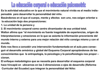 Es la actividad educativa en la que el movimiento natural vivido es el medio indis-  pensable  para desarrollar la personalidad del niño. Basándonos en el que el cuerpo, mente y afectos  son uno, nos exigen orientar a la educación bajo dos proposiciones: 1. La unidad de la persona y 2. El movimiento corporal como centro dinamizador de esa unidad total. Wallon afirma que “el movimiento es fuente inagotable de experiencias, origen de  Interpretaciones y emociones en la que se asienta la información proveniente del  mundo interno y externo para una mejor relación del niño consigo mismo y con el  mundo.  Esto nos lleva a concebir una intervención fundamentada en el aula para conse- guir el desarrollo armónico y global del Esquema Corporal apropiándonos de los conocimientos que  la antropología, la psicología y la psicofisiología nos propor – cionan.  El enfoque metodológico que se necesita para desarrollar el esquema corporal  hace hincapié en  ubicarnos en las 3 dimensiones o ejes de desarrollo (Reforma Curricular del Ecuador) que integran la personalidad del Niño: La educación corporal o educación psicomotriz 
