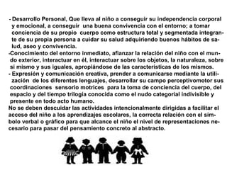 -  Desarrollo Personal, Que lleva al niño a conseguir su independencia corporal  y emocional, a conseguir  una buena convivencia con el entorno; a tomar  conciencia de su propio  cuerpo como estructura total y segmentada integran- te de su propia persona a cuidar su salud adquiriendo buenos hábitos de sa- lud, aseo y convivencia. - Conocimiento del entorno inmediato, afianzar la relación del niño con el mun- do exterior, interactuar en él, interactuar sobre los objetos, la naturaleza, sobre  sí mismo y sus iguales, apropiándose de las características de los mismos. - Expresión y comunicación creativa, prender a comunicarse mediante la utili- zación  de los diferentes lenguajes, desarrollar su campo perceptivomotor sus coordinaciones  sensorio motrices  para la toma de conciencia del cuerpo, del espacio y del tiempo trilogía conocida como el nudo categorial indivisible y  presente en todo acto humano. No se deben descuidar las actividades intencionalmente dirigidas a facilitar el  acceso del niño a los aprendizajes escolares, la correcta relación con el sím- bolo verbal o gráfico para que alcance el niño el nivel de representaciones ne- cesario para pasar del pensamiento concreto al abstracto . 