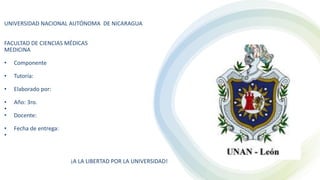 UNIVERSIDAD NACIONAL AUTÓNOMA DE NICARAGUA
FACULTAD DE CIENCIAS MÉDICAS
MEDICINA
• Componente
• Tutoría:
• Elaborado por:
• Año: 3ro.
•
• Docente:
• Fecha de entrega:
•
¡A LA LIBERTAD POR LA UNIVERSIDAD!
 