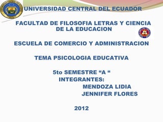 UNIVERSIDAD CENTRAL DEL ECUADOR

FACULTAD DE FILOSOFIA LETRAS Y CIENCIA
          DE LA EDUCACION

ESCUELA DE COMERCIO Y ADMINISTRACION

     TEMA PSICOLOGIA EDUCATIVA

          5to SEMESTRE “A “
            INTEGRANTES:
                  MENDOZA LIDIA
                  JENNIFER FLORES

                2012
 