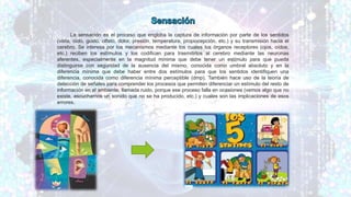 La sensación es el proceso que engloba la captura de información por parte de los sentidos
(vista, oído, gusto, olfato, dolor, presión, temperatura, propiocepción, etc.) y su transmisión hacia el
cerebro. Se interesa por los mecanismos mediante los cuales los órganos receptores (ojos, oídos,
etc.) reciben los estímulos y los codifican para trasmitirlos al cerebro mediante las neuronas
aferentes, especialmente en la magnitud mínima que debe tener un estímulo para que pueda
distinguirse con seguridad de la ausencia del mismo, conocida como umbral absoluto y en la
diferencia mínima que debe haber entre dos estímulos para que los sentidos identifiquen una
diferencia, conocida como diferencia mínima perceptible (dmp). También hace uso de la teoría de
detección de señales para comprender los procesos que permiten diferenciar un estímulo del resto de
información en el ambiente, llamada ruido, porque ese proceso falla en ocasiones (vemos algo que no
existe, escuchamos un sonido que no se ha producido, etc.) y cuales son las implicaciones de esos
errores.
 