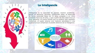 Inteligencia es la capacidad de planear, resolver problemas,
pensar en abstracto, aprender, comprender ideas, se desarrolla
de forma acelerada hasta los 15 años, progresa a un ritmo
constante hacia los 25 años, y que a partir de esta edad inicia un
lento descenso. Al mismo tiempo que se produce esta regresión
intelectual, el sujeto alcanza una madurez psicológica y una
experiencia que compensan el posible deterioro de la inteligencia.
 