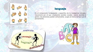 Es el componente fundamental y específico de la inteligencia humana,
mecanismo por el que, empleando sonidos vocales, signos escritos o
gestos, las personas pueden comunicarse, surgió al mismo tiempo que el
pensamiento.
 