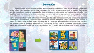 La sensación es el proceso que engloba la captura de información por parte de los sentidos (vista, oído,
gusto, olfato, dolor, presión, temperatura, propiocepción, etc.) y su transmisión hacia el cerebro. Se interesa
por los mecanismos mediante los cuales los órganos receptores (ojos, oídos, etc.) reciben los estímulos y los
codifican para trasmitirlos al cerebro mediante las neuronas aferentes, especialmente en la magnitud mínima
que debe tener un estímulo para que pueda distinguirse con seguridad de la ausencia del mismo, conocida
como umbral absoluto y en la diferencia mínima que debe haber entre dos estímulos para que los sentidos
identifiquen una diferencia, conocida como diferencia mínima perceptible (dmp). También hace uso de la
teoría de detección de señales para comprender los procesos que permiten diferenciar un estímulo del resto
de información en el ambiente, llamada ruido, porque ese proceso falla en ocasiones (vemos algo que no
existe, escuchamos un sonido que no se ha producido, etc.) y cuales son las implicaciones de esos errores.
 
