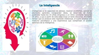 Inteligencia es la capacidad de planear, resolver problemas, pensar en
abstracto, aprender, comprender ideas, se desarrolla de forma
acelerada hasta los 15 años, progresa a un ritmo constante hacia los
25 años, y que a partir de esta edad inicia un lento descenso. Al mismo
tiempo que se produce esta regresión intelectual, el sujeto alcanza una
madurez psicológica y una experiencia que compensan el posible
deterioro de la inteligencia.
 