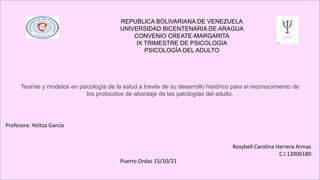 REPUBLICA BOLIVARIANA DE VENEZUELA
UNIVERSIDAD BICENTENARIA DE ARAGUA
CONVENIO CREATE-MARGARITA
IX TRIMESTRE DE PSICOLOGÍA
PSICOLOGÍA DEL ADULTO
Teorías y modelos en psicología de la salud a través de su desarrollo histórico para el reconocimiento de
los protocolos de abordaje de las patologías del adulto.
Rosybell Carolina Herrera Armas
C.I 12006180
Puerto Ordaz 15/10/21
Profesora: Yelitza García
 