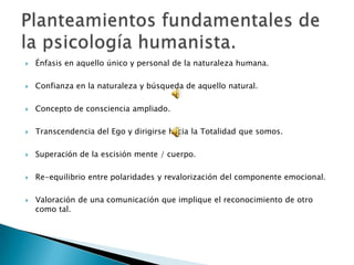 Énfasis en aquello único y personal de la naturaleza humana.Confianza en la naturaleza y búsqueda de aquello natural.Concepto de consciencia ampliado.Transcendencia del Ego y dirigirse hacia la Totalidad que somos.Superación de la escisión mente / cuerpo.Re-equilibrio entre polaridades y revalorización del componente emocional.Valoración de una comunicación que implique el reconocimiento de otro como tal.Planteamientos fundamentales de la psicología humanista.