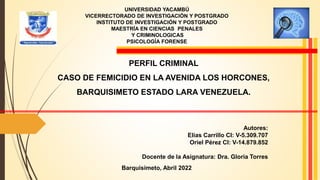 UNIVERSIDAD YACAMBÚ
VICERRECTORADO DE INVESTIGACIÓN Y POSTGRADO
INSTITUTO DE INVESTIGACIÓN Y POSTGRADO
MAESTRÍA EN CIENCIAS PENALES
Y CRIMINOLOGICAS
PSICOLOGÍA FORENSE
PERFIL CRIMINAL
CASO DE FEMICIDIO EN LA AVENIDA LOS HORCONES,
BARQUISIMETO ESTADO LARA VENEZUELA.
Autores:
Elías Carrillo CI: V-5.309.707
Oriel Pérez CI: V-14.879.852
Docente de la Asignatura: Dra. Gloria Torres
Barquisimeto, Abril 2022
 
