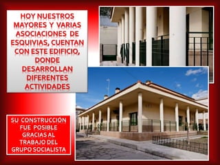 SU CONSTRUCCIÓN
FUE POSIBLE
GRACIASAL
TRABAJO DEL
GRUPO SOCIALISTA
HOY NUESTROS
MAYORES Y VARIAS
ASOCIACIONES DE
ESQUIVIAS, CUENTAN
CON ESTE EDIFICIO,
DONDE
DESARROLLAN
DIFERENTES
ACTIVIDADES
 
