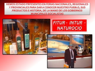 HEMOS ESTADO PRFESENTES EN FERIAS NACIONALES, REGIONALES
Y PROVINCIALES PARA DAR A CONOCER NUESTRO PUEBLO, SUS
PRODUCTOS E HISTORIA, DE LA MANO DE LOS GOBIERNOS
MUNICIPALES SOCIALISTAS
FITUR - INTUR -
NATUROCIO
 