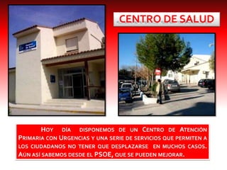 CENTRO DE SALUD
HOY DÍA DISPONEMOS DE UN CENTRO DE ATENCIÓN
PRIMARIA CON URGENCIAS Y UNA SERIE DE SERVICIOS QUE PERMITEN A
LOS CIUDADANOS NO TENER QUE DESPLAZARSE EN MUCHOS CASOS.
AÚN ASÍ SABEMOS DESDE EL PSOE, QUE SE PUEDEN MEJORAR.
 