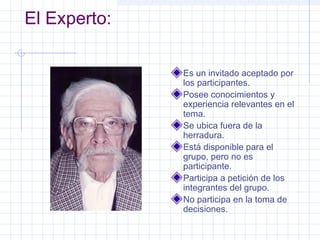 El Experto:

              Es un invitado aceptado por
              los participantes.
              Posee conocimientos y
              experiencia relevantes en el
              tema.
              Se ubica fuera de la
              herradura.
              Está disponible para el
              grupo, pero no es
              participante.
              Participa a petición de los
              integrantes del grupo.
              No participa en la toma de
              decisiones.
 