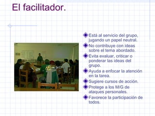 El facilitador.

                  Está al servicio del grupo,
                  jugando un papel neutral.
                  No contribuye con ideas
                  sobre el tema abordado.
                  Evita evaluar, criticar o
                  ponderar las ideas del
                  grupo.
                  Ayuda a enfocar la atención
                  en la tarea.
                  Sugiere cursos de acción.
                  Protege a los M/G de
                  ataques personales.
                  Favorece la participación de
                  todos.
 