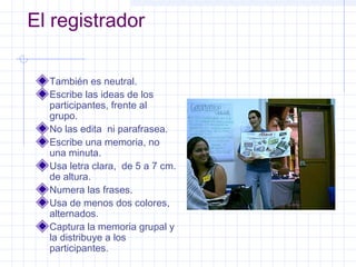 El registrador

  También es neutral.
  Escribe las ideas de los
  participantes, frente al
  grupo.
  No las edita ni parafrasea.
  Escribe una memoria, no
  una minuta.
  Usa letra clara, de 5 a 7 cm.
  de altura.
  Numera las frases.
  Usa de menos dos colores,
  alternados.
  Captura la memoria grupal y
  la distribuye a los
  participantes.
 