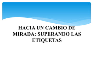 HACIA UN CAMBIO DE 
MIRADA: SUPERANDO LAS 
ETIQUETAS 
 