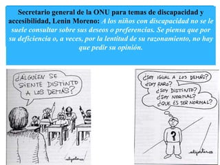 Secretario general de la ONU para temas de discapacidad y 
accesibilidad, Lenin Moreno: A los niños con discapacidad no se le 
suele consultar sobre sus deseos o preferencias. Se piensa que por 
su deficiencia o, a veces, por la lentitud de su razonamiento, no hay 
que pedir su opinión. 
 