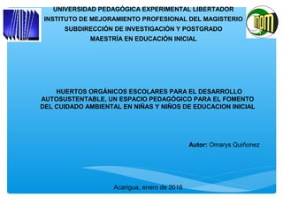 Autor: Omarys Quiñonez
Acarigua, enero de 2016
∗HUERTOS ORGÁNICOS ESCOLARES PARA EL DESARROLLO
AUTOSUSTENTABLE, UN ESPACIO PEDAGÓGICO PARA EL FOMENTO
DEL CUIDADO AMBIENTAL EN NIÑAS Y NIÑOS DE EDUCACION INICIAL
UNIVERSIDAD PEDAGÓGICA EXPERIMENTAL LIBERTADOR
INSTITUTO DE MEJORAMIENTO PROFESIONAL DEL MAGISTERIO
SUBDIRECCIÓN DE INVESTIGACIÓN Y POSTGRADO
MAESTRÍA EN EDUCACIÓN INICIAL
 