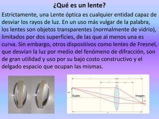 ¿Qué es un lente?
Estrictamente, una Lente óptica es cualquier entidad capaz de
desviar los rayos de luz. En un uso más vulgar de la palabra,
los lentes son objetos transparentes (normalmente de vidrio),
limitados por dos superficies, de las que al menos una es
curva. Sin embargo, otros dispositivos como lentes de Fresnel,
que desvían la luz por medio del fenómeno de difracción, son
de gran utilidad y uso por su bajo costo constructivo y el
delgado espacio que ocupan las mismas.
 